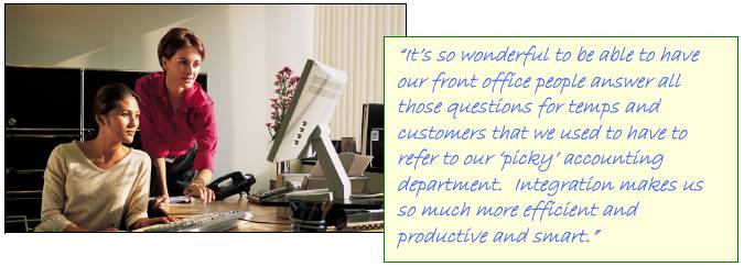 �It�s so wonderful to be able to have our front office people answer all those questions for temps and customers that we used to have to refer to our �picky� accounting department.  Integration makes us so much more efficient and productive and smart.�