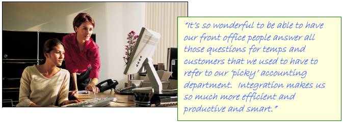 Its so wonderful to be able to have our front office people answer all those questions for temps and customers that we used to have to refer to our picky accounting department.  Integration makes us so much more efficient and productive and smart.