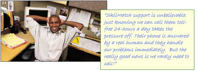 �SkilMatch support is unbelievable.  Just knowing we can call them tollfree 24-hours a day takes the pressure off.  Their phone is answered by a real human and they handle our problems immediately.  But the really good news is we rarely need to call!�